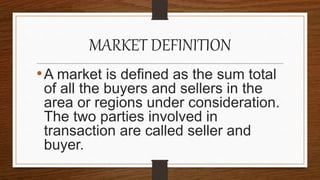 MARKET DEFINITION
•A market is defined as the sum total
of all the buyers and sellers in the
area or regions under consideration.
The two parties involved in
transaction are called seller and
buyer.
 