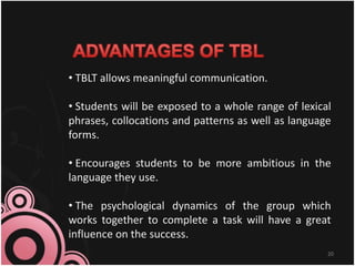 20
• TBLT allows meaningful communication.
• Students will be exposed to a whole range of lexical
phrases, collocations and patterns as well as language
forms.
• Encourages students to be more ambitious in the
language they use.
• The psychological dynamics of the group which
works together to complete a task will have a great
influence on the success.
 