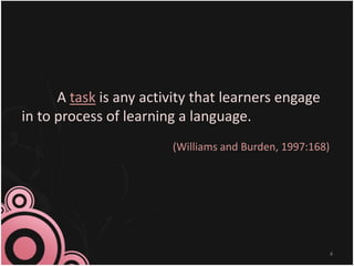 A task is any activity that learners engage
in to process of learning a language.
(Williams and Burden, 1997:168)
4
 