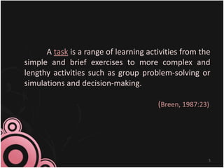 A task is a range of learning activities from the
simple and brief exercises to more complex and
lengthy activities such as group problem-solving or
simulations and decision-making.
(Breen, 1987:23)
5
 