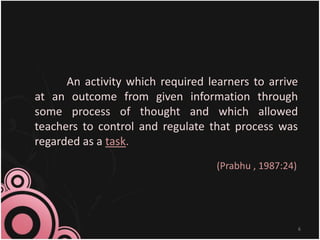 An activity which required learners to arrive
at an outcome from given information through
some process of thought and which allowed
teachers to control and regulate that process was
regarded as a task.
(Prabhu , 1987:24)
6
 
