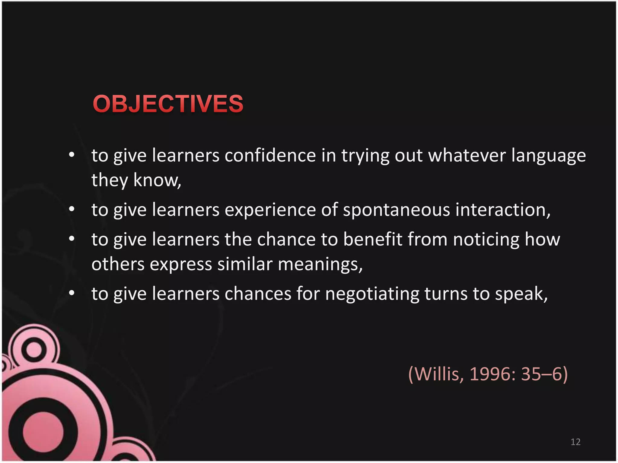 • to give learners confidence in trying out whatever language
they know,
• to give learners experience of spontaneous interaction,
• to give learners the chance to benefit from noticing how
others express similar meanings,
• to give learners chances for negotiating turns to speak,
12
(Willis, 1996: 35–6)
 