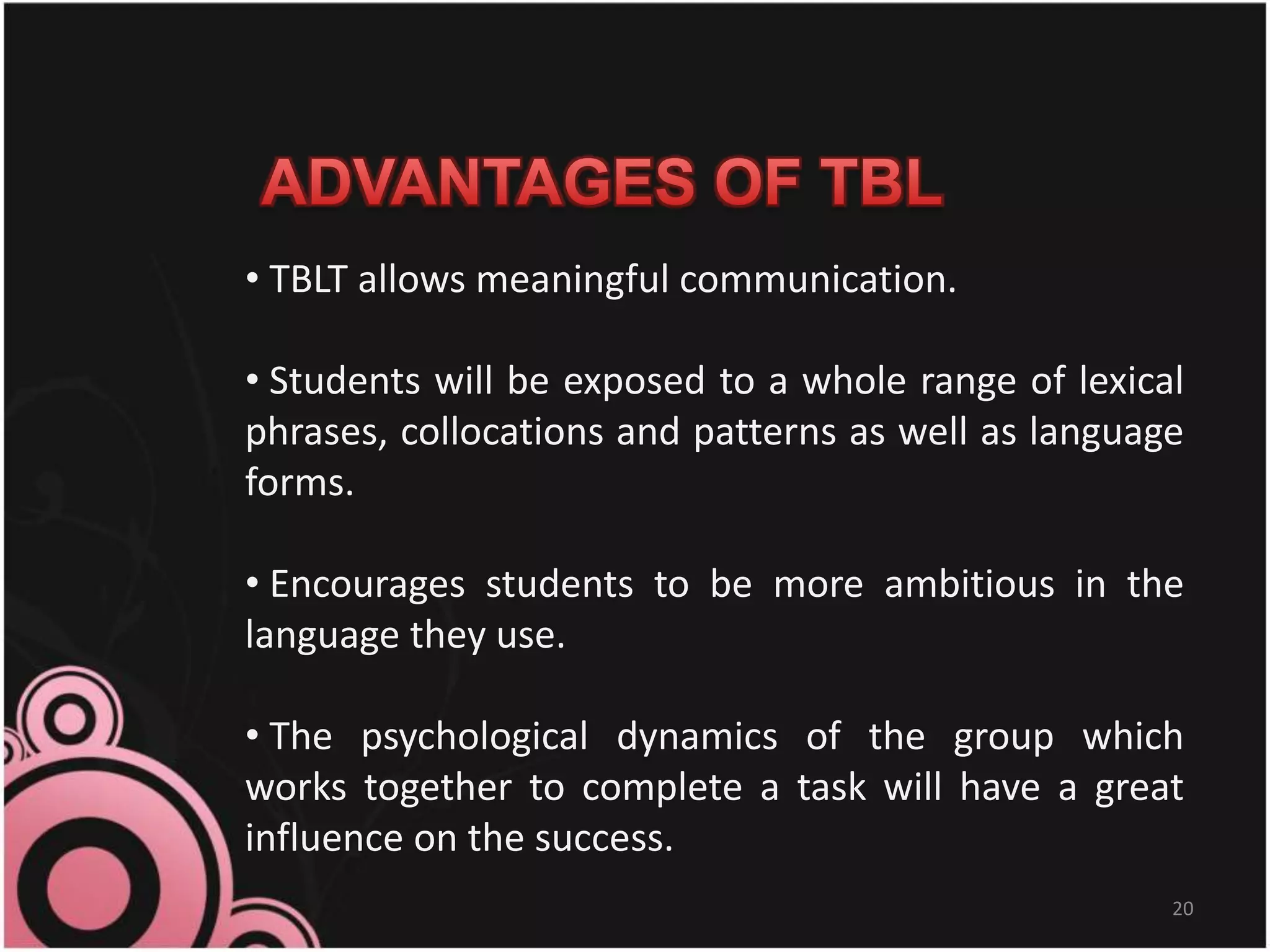 20
• TBLT allows meaningful communication.
• Students will be exposed to a whole range of lexical
phrases, collocations and patterns as well as language
forms.
• Encourages students to be more ambitious in the
language they use.
• The psychological dynamics of the group which
works together to complete a task will have a great
influence on the success.
 