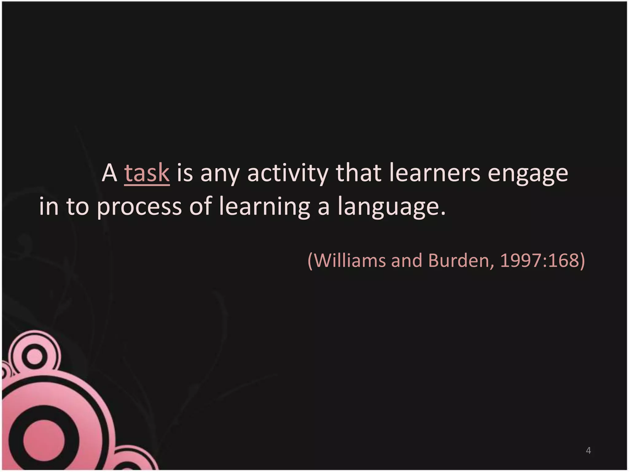 A task is any activity that learners engage
in to process of learning a language.
(Williams and Burden, 1997:168)
4
 
