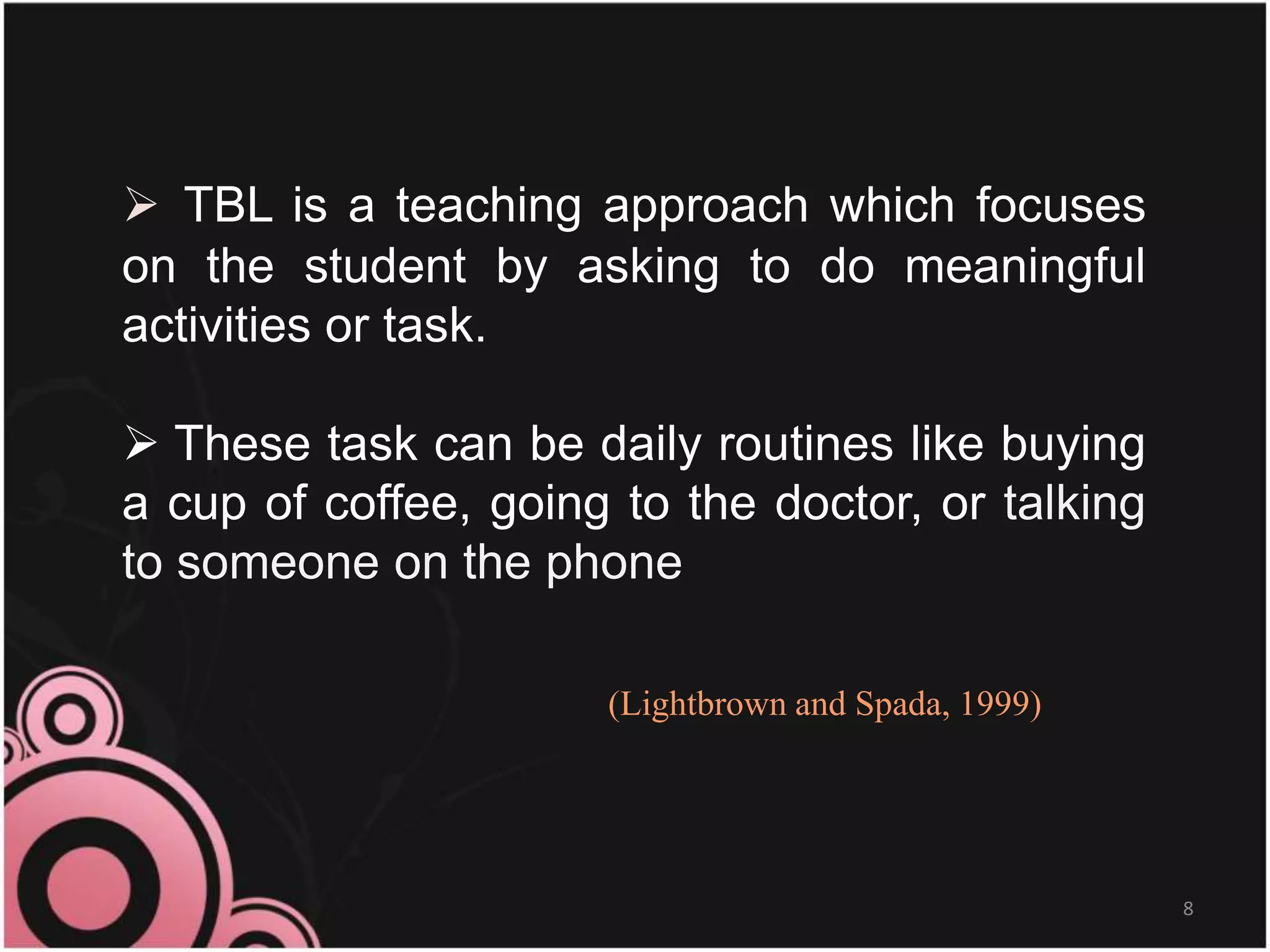  TBL is a teaching approach which focuses
on the student by asking to do meaningful
activities or task.
 These task can be daily routines like buying
a cup of coffee, going to the doctor, or talking
to someone on the phone
8
(Lightbrown and Spada, 1999)
 