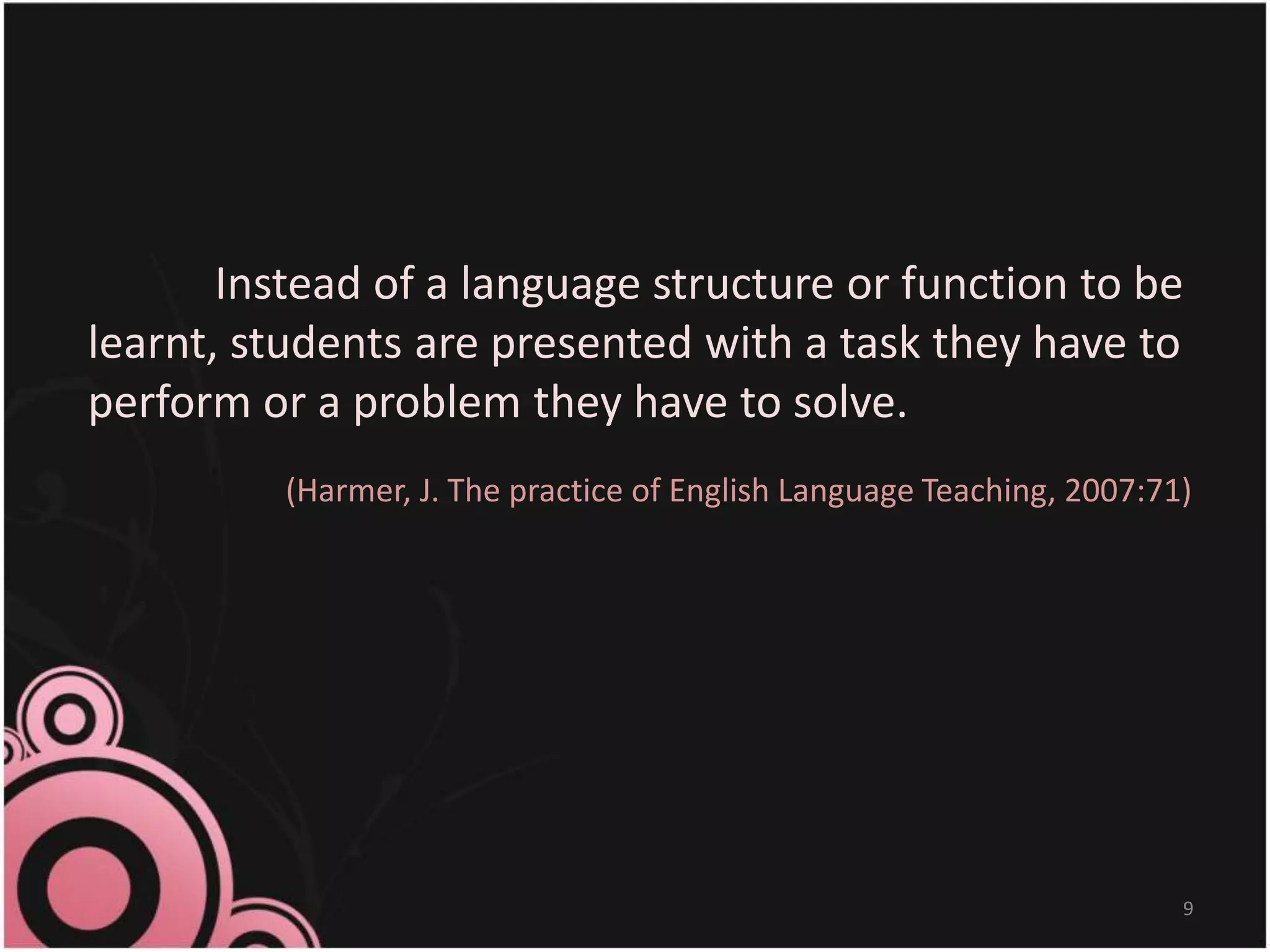 Instead of a language structure or function to be
learnt, students are presented with a task they have to
perform or a problem they have to solve.
(Harmer, J. The practice of English Language Teaching, 2007:71)
9
 
