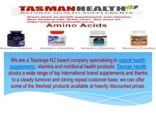 We are a Tauranga NZ based company specialising in natural health
supplements, vitamins and nutritional health products. Tasman Health
stocks a wide range of top international brand supplements and thanks
to a steady turnover and strong repeat customer base, we can offer
some of the freshest products available at heavily discounted prices.
 