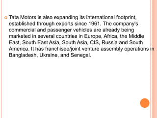    Tata Motors is also expanding its international footprint,
    established through exports since 1961. The company's
    commercial and passenger vehicles are already being
    marketed in several countries in Europe, Africa, the Middle
    East, South East Asia, South Asia, CIS, Russia and South
    America. It has franchisee/joint venture assembly operations in
    Bangladesh, Ukraine, and Senegal.
 