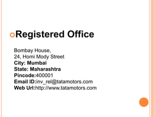 Registered          Office
Bombay House,
24, Homi Mody Street
City: Mumbai
State: Maharashtra
Pincode:400001
Email ID:inv_rel@tatamotors.com
Web Url:http://www.tatamotors.com
 