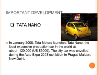 IMPORTANT DEVELOPMENT

     TATA NANO


   In January 2008, Tata Motors launched Tata Nano, the
    least expensive production car in the world at
    about 120,000 (US $3000). The city car was unveiled
    during the Auto Expo 2008 exhibition in Pragati Maidan,
    New Delhi.
 