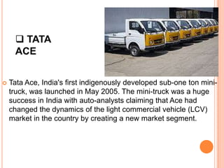  TATA
     ACE


   Tata Ace, India's first indigenously developed sub-one ton mini-
    truck, was launched in May 2005. The mini-truck was a huge
    success in India with auto-analysts claiming that Ace had
    changed the dynamics of the light commercial vehicle (LCV)
    market in the country by creating a new market segment.
 