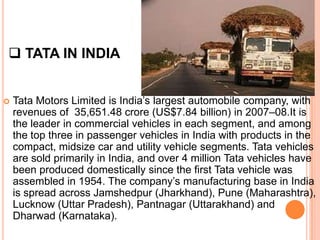  TATA IN INDIA


   Tata Motors Limited is India’s largest automobile company, with
    revenues of 35,651.48 crore (US$7.84 billion) in 2007–08.It is
    the leader in commercial vehicles in each segment, and among
    the top three in passenger vehicles in India with products in the
    compact, midsize car and utility vehicle segments. Tata vehicles
    are sold primarily in India, and over 4 million Tata vehicles have
    been produced domestically since the first Tata vehicle was
    assembled in 1954. The company’s manufacturing base in India
    is spread across Jamshedpur (Jharkhand), Pune (Maharashtra),
    Lucknow (Uttar Pradesh), Pantnagar (Uttarakhand) and
    Dharwad (Karnataka).
 