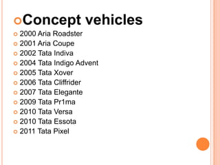 Concept             vehicles
 2000 Aria Roadster
 2001 Aria Coupe
 2002 Tata Indiva
 2004 Tata Indigo Advent
 2005 Tata Xover
 2006 Tata Cliffrider
 2007 Tata Elegante
 2009 Tata Pr1ma
 2010 Tata Versa
 2010 Tata Essota
 2011 Tata Pixel
 
