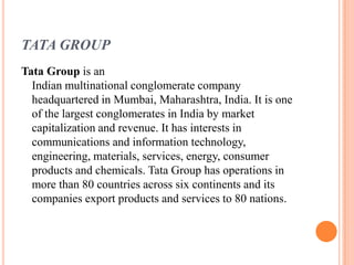 TATA GROUP
Tata Group is an
  Indian multinational conglomerate company
  headquartered in Mumbai, Maharashtra, India. It is one
  of the largest conglomerates in India by market
  capitalization and revenue. It has interests in
  communications and information technology,
  engineering, materials, services, energy, consumer
  products and chemicals. Tata Group has operations in
  more than 80 countries across six continents and its
  companies export products and services to 80 nations.
 
