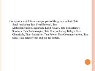 Companies which form a major part of the group include Tata
  Steel (including Tata Steel Europe), Tata
  Motors(including Jaguar and Land Rover), Tata Consultancy
  Services, Tata Technologies, Tata Tea (including Tetley), Tata
  Chemicals, Titan Industries, Tata Power, Tata Communications, Tata
  Sons, Tata Teleservices and the Taj Hotels.
 