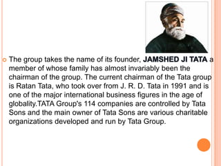    The group takes the name of its founder,                       a
    member of whose family has almost invariably been the
    chairman of the group. The current chairman of the Tata group
    is Ratan Tata, who took over from J. R. D. Tata in 1991 and is
    one of the major international business figures in the age of
    globality.TATA Group's 114 companies are controlled by Tata
    Sons and the main owner of Tata Sons are various charitable
    organizations developed and run by Tata Group.
 
