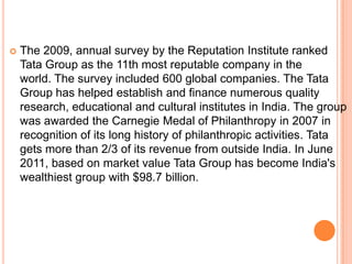    The 2009, annual survey by the Reputation Institute ranked
    Tata Group as the 11th most reputable company in the
    world. The survey included 600 global companies. The Tata
    Group has helped establish and finance numerous quality
    research, educational and cultural institutes in India. The group
    was awarded the Carnegie Medal of Philanthropy in 2007 in
    recognition of its long history of philanthropic activities. Tata
    gets more than 2/3 of its revenue from outside India. In June
    2011, based on market value Tata Group has become India's
    wealthiest group with $98.7 billion.
 