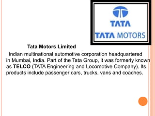 Tata Motors Limited
 Indian multinational automotive corporation headquartered
in Mumbai, India. Part of the Tata Group, it was formerly known
as TELCO (TATA Engineering and Locomotive Company). Its
products include passenger cars, trucks, vans and coaches.
 