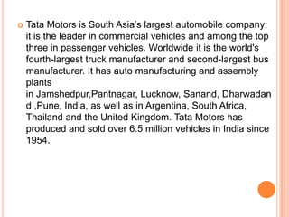    Tata Motors is South Asia’s largest automobile company;
    it is the leader in commercial vehicles and among the top
    three in passenger vehicles. Worldwide it is the world's
    fourth-largest truck manufacturer and second-largest bus
    manufacturer. It has auto manufacturing and assembly
    plants
    in Jamshedpur,Pantnagar, Lucknow, Sanand, Dharwadan
    d ,Pune, India, as well as in Argentina, South Africa,
    Thailand and the United Kingdom. Tata Motors has
    produced and sold over 6.5 million vehicles in India since
    1954.
 