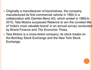  Originally a manufacturer of locomotives, the company
  manufactured its first commercial vehicle in 1954 in a
  collaboration with Daimler-Benz AG, which ended in 1969.In
  2010, Tata Motors surpassed Reliance to win the coveted title
  of 'India's most valuable brand' in an annual survey conducted
  by Brand Finance and The Economic Times.
 Tata Motors is a cross-listed company; its stock trades on
  the Bombay Stock Exchange and the New York Stock
  Exchange.
 