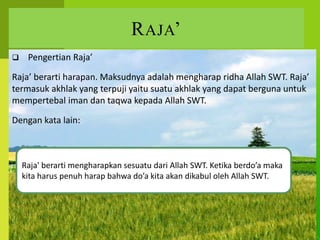 RAJA’
 Pengertian Raja’
Raja’ berarti harapan. Maksudnya adalah mengharap ridha Allah SWT. Raja’
termasuk akhlak yang terpuji yaitu suatu akhlak yang dapat berguna untuk
mempertebal iman dan taqwa kepada Allah SWT.
Dengan kata lain:
Raja' berarti mengharapkan sesuatu dari Allah SWT. Ketika berdo’a maka
kita harus penuh harap bahwa do’a kita akan dikabul oleh Allah SWT.
 