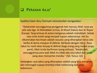  PERANAN RAJA’
Syaikhul Islam Ibnu Taimiyah rahimahullah mengatakan:
"Ketahuilah sesungguhnya penggerak hati menuju Allah 'azza wa
jalla ada tiga: Al-Mahabbah (cinta), Al-Khauf (takut) dan Ar-Rajaa'
(harap). Yang terkuat di antara ketiganya adalah mahabbah. Sebab
rasa cinta itulah yang menjadi tujuan sebenarnya. Hal itu
dikarenakan kecintaan adalah sesuatu yang diharapkan terus ada
ketika di dunia maupun di akhirat. Berbeda dengan takut. Rasa
takut itu nanti akan lenyap di akhirat (bagi orang yang masuk surga,
pent). Allah ta'ala berfirman (yang artinya), "Ketahuilah,
sesungguhnya para wali Allah itu tidak ada rasa takut dan sedih
yang akan menyertai mereka." (QS. Yunus: 62)
Sedangkan rasa takut yang diharapkan adalah yang bisa menahan
dan mencegah supaya (hamba) tidak melenceng dari jalan
kebenaran.
 