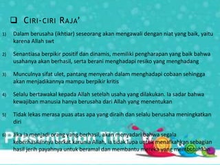  CIRI-CIRI RAJA’
1) Dalam berusaha (ikhtiar) seseorang akan mengawali dengan niat yang baik, yaitu
karena Allah swt
2) Senantiasa berpikir positif dan dinamis, memiliki pengharapan yang baik bahwa
usahanya akan berhasil, serta berani menghadapi resiko yang menghadang
3) Munculnya sifat ulet, pantang menyerah dalam menghadapi cobaan sehingga
akan menjadikannya mampu berpikir kritis
4) Selalu bertawakal kepada Allah setelah usaha yang dilakukan. Ia sadar bahwa
kewajiban manusia hanya berusaha dari Allah yang menentukan
5) Tidak lekas merasa puas atas apa yang diraih dan selalu berusaha meningkatkan
diri
6) Jika ia menjadi orang yang berhasil, akan menyadari bahwa segala
keberhasilannya berkat karunia Allah, ia tidak lupa untuk menafkahkan sebagian
hasil jerih payahnya untuk beramal dan membantu mereka yang membutuhkan
 