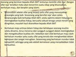 Seorang yang beriman kepada Allah SWT tentunya memiliki sifat raja’. Dengan
sifat raja’ tersebut maka akan tercermin suatu sikap yang khusnudzon,
berhaluan maju, dan berpikir yang islami.
 Khusnudzon adalah sifat yang terpuji yaitu sifat yang menunjukkan
prasangka yang baik. Seseorang yang bersifat raja’ akan selalu
berprasangka baik terhadap Allah SWT, selalu optimis dalam hidup guna
meningkatkan kualitas hidup, berusaha sekuat tenaga untuk meraih yang
diinginkan, masalah hasil diserahkan kepada Allah SWT
 Berhaluan maju artinya dalam hidup dan kehidupan seorang muslim
selalu dinamis, terus menerus dan sungguh-sungguh dalam meningkatkan
dan mengaktualkan kualitas diri. Kebalikan dari sifat berhaluan maju ialah
berhaluan mundur yaitu suatu sifat yang tercela dan menghambat dalam
kemajuan dan sangat merugikan. Seseorang yang berhaluan mundur tidak
kompetitif, sehingga yang ada adalah kemalasan yang menyebabkan tidak
berkualitas.
 