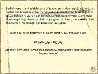  Berfikir yang Islami adalah suatu sifat yang sehat dan terpuji, tajam dalam
analisa dan berusaha untuk menunjukkan kesalahan dan kekurangannya
sesuai dengan Al Qur’an dan sunnah. Dengan berpikir yang islami maka
akan sangat terjauhkan dari hal-hal yang bersifat kasar, menyakitkan hati,
tempramen, mendengki dan bermusuh-musuhan.
Alloh SWT telah berfirman di dalam surat Al-Mu'min ayat : 60 :
َِ‫ل‬‫ا‬َ‫ق‬َ‫و‬ُِ‫م‬ُ‫ك‬ُّ‫ب‬َ‫ر‬‫ي‬ِ‫ن‬‫ُو‬‫ع‬ْ‫د‬‫ا‬ِْ‫ب‬ ِ‫ج‬َ‫ت‬ْ‫س‬َ‫أ‬ِْ‫م‬ُ‫ك‬َ‫ل‬
Dan alloh berfirman "Berdo'alah kepadaku, niscaya akan kuperkenankan
bagimu semua"
 