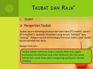 TAUBAT DAN RAJA’
A. TAUBAT
 Pengertian Taubat
Taubat secara etimologis/bahasa dari kata taba (fi’il madhi), yatubu
(fi’il mudhari’), taubatan (mashdar) yang berarti “kembali” atau
“pulang”. Adapun secara terminologis/menurut makna syari’ taubat
berarti kembali dari dosa.
Dengan kata lain:
Taubat adalah meminta ampun kepada Allah atas segala
perbuatan tercela/dosa yang telah dilakukan dan berupaya
sekuat hati untuk tidak akan mengulangi perbuatan tercela
tersebut.
 