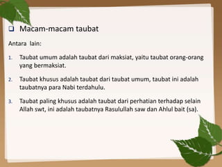 Macam-macam taubat
Antara lain:
1. Taubat umum adalah taubat dari maksiat, yaitu taubat orang-orang
yang bermaksiat.
2. Taubat khusus adalah taubat dari taubat umum, taubat ini adalah
taubatnya para Nabi terdahulu.
3. Taubat paling khusus adalah taubat dari perhatian terhadap selain
Allah swt, ini adalah taubatnya Rasulullah saw dan Ahlul bait (sa).
 