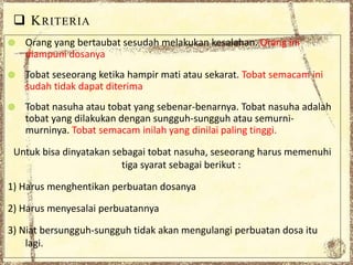  KRITERIA
 Orang yang bertaubat sesudah melakukan kesalahan. Orang ini
diampuni dosanya
 Tobat seseorang ketika hampir mati atau sekarat. Tobat semacam ini
sudah tidak dapat diterima
 Tobat nasuha atau tobat yang sebenar-benarnya. Tobat nasuha adalah
tobat yang dilakukan dengan sungguh-sungguh atau semurni-
murninya. Tobat semacam inilah yang dinilai paling tinggi.
Untuk bisa dinyatakan sebagai tobat nasuha, seseorang harus memenuhi
tiga syarat sebagai berikut :
1) Harus menghentikan perbuatan dosanya
2) Harus menyesalai perbuatannya
3) Niat bersungguh-sungguh tidak akan mengulangi perbuatan dosa itu
lagi.
 