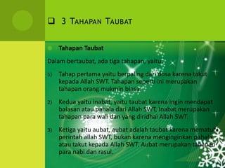  3 TAHAPAN TAUBAT
 Tahapan Taubat
Dalam bertaubat, ada tiga tahapan, yaitu:
1) Tahap pertama yaitu berpaling dari dosa karena takut
kepada Allah SWT. Tahapan seperti ini merupakan
tahapan orang mukmin biasa.
2) Kedua yaitu inabat, yaitu taubat karena ingin mendapat
balasan atau pahala dari Allah SWT, Inabat merupakan
tahapan para wali dan yang diridhai Allah SWT.
3) Ketiga yaitu aubat, aubat adalah taubat karena mematuhi
perintah allah SWT, bukan karena menginginkan pahala
atau takut kepada Allah SWT. Aubat merupakan tahapan
para nabi dan rasul.
 