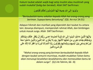 Hukum taubat adalah wajib bagi setip muslim atau muslimah yang
sudah mukallaf (balig dan berakal). Allah SWT berfirman:
‫وا‬ُ‫ب‬‫و‬ُ‫ت‬َ‫و‬‫ى‬َ‫ل‬ِ‫إ‬ِِ َ‫اّلل‬‫ا‬ً‫ع‬‫ي‬ِ‫م‬َ‫ج‬‫ا‬َ‫ه‬ُّ‫ي‬َ‫أ‬َِ‫ون‬ُ‫ن‬ِ‫م‬ْ‫ؤ‬ُ‫م‬ْ‫ل‬‫ا‬ِْ‫م‬ُ‫ك‬َ‫ل‬َ‫ع‬َ‫ل‬َِ‫ون‬ُ‫ح‬ِ‫ل‬ْ‫ف‬ُ‫ت‬
“Bertaubatlah kamu sekalian kepada Allah hai orang-orang yang
beriman. Supaya kamu beruntung”. (QS. An-nur 24:31)
Adapun hikmah dan manfaat yang diperoleh dari taubat itu antara
lain: dosanya diampuni, memperolah rahmat Allah, dan bimbingan
untuk masuk surga. Allah SWT berfirman:
َِ‫ي‬‫ا‬َ‫ه‬ُّ‫ي‬َ‫اأ‬َِ‫ِين‬‫ذ‬َ‫ل‬‫ا‬‫وا‬ُ‫ن‬َ‫م‬‫ا‬َ‫ء‬‫وا‬ُ‫ب‬‫و‬ُ‫ت‬‫ى‬َ‫ل‬ِ‫إ‬ِِ َ‫اّلل‬ًِ‫ة‬َ‫ب‬ ْ‫و‬َ‫ت‬‫و‬ُ‫ص‬َ‫ن‬‫ا‬ً‫ح‬‫ى‬َ‫س‬َ‫ع‬ِْ‫م‬ُ‫ك‬ُّ‫ب‬َ‫ر‬ِْ‫ن‬َ‫أ‬َِ‫ر‬ِ‫َف‬‫ك‬ُ‫ي‬ِْ‫م‬ُ‫ك‬ْ‫ن‬َ‫ع‬َِ‫س‬ِْ‫م‬ُ‫ك‬ِ‫ت‬‫ا‬ََِ‫ي‬
ِْ‫م‬ُ‫ك‬َ‫ل‬ ِ‫خ‬ْ‫د‬ُ‫ي‬َ‫و‬ِ‫ات‬َ‫ن‬َ‫ج‬‫ي‬ ِ‫ر‬ْ‫ج‬َ‫ت‬ِْ‫ن‬ِ‫م‬‫ا‬َ‫ه‬ِ‫ت‬ْ‫ح‬َ‫ت‬ُِ‫ار‬َ‫ه‬ْ‫ن‬َ‫أل‬ْ‫ا‬َِ‫م‬ ْ‫و‬َ‫ي‬َِ‫ل‬‫ي‬ ِ‫ز‬ْ‫خ‬ُ‫ي‬ُِ َ‫اّلل‬َِ‫ي‬ِ‫ب‬َ‫ن‬‫ال‬َِ‫ِين‬‫ذ‬َ‫ل‬‫ا‬َ‫و‬َِ‫ء‬‫وا‬ُ‫ن‬َ‫م‬‫ا‬ُِ‫ه‬َ‫ع‬َ‫م‬
ِْ‫م‬ُ‫ه‬ُ‫ور‬ُ‫ن‬‫ى‬َ‫ع‬ْ‫س‬َ‫ي‬َِ‫ن‬ْ‫ي‬َ‫ب‬ِْ‫م‬ِ‫ِيه‬‫د‬ْ‫ي‬َ‫أ‬ِْ‫م‬ِ‫ه‬ِ‫ن‬‫ا‬َ‫م‬ْ‫ي‬َ‫أ‬ِ‫ب‬َ‫و‬َِ‫ون‬ُ‫ل‬‫و‬ُ‫ق‬َ‫ي‬‫ا‬َ‫ن‬َ‫ب‬َ‫ر‬ِْ‫م‬ِ‫م‬ْ‫ت‬َ‫أ‬‫ا‬َ‫ن‬َ‫ل‬‫ا‬َ‫ن‬َ‫ور‬ُ‫ن‬ِْ‫ر‬ِ‫ف‬ْ‫غ‬‫ا‬َ‫و‬َِ‫ن‬َ‫ل‬‫ا‬َِ‫ك‬َ‫ن‬ِ‫إ‬‫ى‬َ‫ل‬َ‫ع‬
ِِ‫ُل‬‫ك‬ِ‫ء‬ْ‫ي‬َ‫ش‬ِ‫ِير‬‫د‬َ‫ق‬
“Wahai orang-orang yang beriman bertaubatlah kepada Allah
dengan taubat semurni-murninya, mudah-mudahan Tuhan kamu
akan menutupi kesalahan-kesalahanmu dan memasukkan kamu ke
dalam surga”. (Q.S At-Tahrim, 66 : 8)
 