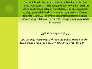 Dari sini dapat diambil suatu kesimpulan, bahwa taubat
merupakan perintah Allah yang menjadi kewajiban seluruh
kaum muslimin, meskipun mereka tidak berbuat maksiat,
apalagi yang telah berbuat maksiat kepada Allah. Karena
ternyata Allah SWT memberikan predikat dzolim, kepada
mereka yang tidak mau bertaubat, sebagaimana yang Allah
firmankan,
َِ‫و‬ِْ‫ن‬َ‫م‬ِْ‫م‬َ‫ل‬ِْ‫ب‬ُ‫ت‬َ‫ي‬َِ‫ك‬ََِ‫ل‬‫و‬ُ‫أ‬َ‫ف‬ُِ‫م‬ُ‫ه‬َِ‫ون‬ُ‫م‬ِ‫ل‬‫ا‬َ‫ظ‬‫ال‬
"Dan barang siapa yang tidak mau bertaubat, maka mereka
itulah orang-orang yang dzolim" (QS. Al-Hujurat/ 49: 11).
 