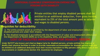ADDITIONAL CLAIMABLE COMPENSATION EXPENSE FOR
PERSONS WITH DISABILITY
Requisites for deductibility
A. A. The entity present proof as certified by the department of labor and employment (DOLE) that
disabled persons are under their employ.
B. B. The disabled employee is accredited with the Department of Labor and employment (DOLE) and
the Department of Health (DOH) as to his disability, skills, and qualifications.
Private entities that employ disabled persons shall be
entitled to an additional deduction, from gross income,
equivalent to 25% of the total amount paid as salaries
and wages to disabled persons.
COST OF FACILITIES IMPROVEMENT FOR DISABLED PERSONS
Under RA7277 also known and cited as Magna Carta for disabled persons, private entities that improve or
Modify their physical facilities in order to provide reasonable accommodation for disabled persons shall also
be entitled to an additional deduction from their income equivalent to fifty percent (50%) direct costs of the
Improvements or modifications Section 4-B, incentives for employee.
 