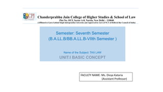 Chanderprabhu Jain College of Higher Studies & School of Law
Plot No. OCF, Sector A-8, Narela, New Delhi – 110040
(Affiliated to Guru Gobind Singh Indraprastha University and Approved by Govt of NCT of Delhi & Bar Council of India)
Semester: Seventh Semester
(B.A.LL.B/BB.A.LL.B-VIIth Semester )
Name of the Subject: TAX LAW
UNIT:I BASIC CONCEPT
FACULTY NAME: Ms. Divya Kataria
(Assistant Professor)
 
