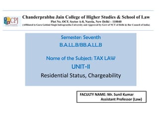 Chanderprabhu Jain College of Higher Studies & School of Law
Plot No. OCF, Sector A-8, Narela, New Delhi – 110040
(Affiliated to Guru Gobind Singh Indraprastha University and Approved by Govt of NCT of Delhi & Bar Council of India)
Semester: Seventh
B.A.LL.B/BB.A.LL.B
Name of the Subject: TAX LAW
UNIT-II
Residential Status, Chargeability
FACULTY NAME: Mr. Sunil Kumar
Assistant Professor (Law)
 