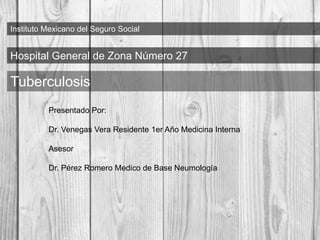 Instituto Mexicano del Seguro Social
Hospital General de Zona Número 27
Tuberculosis
Presentado Por:
Dr. Venegas Vera Residente 1er Año Medicina Interna
Asesor
Dr. Pérez Romero Medico de Base Neumología
 