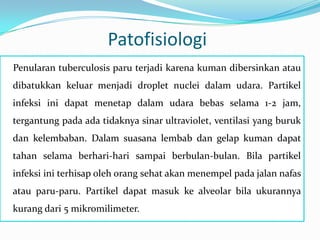 Patofisiologi
Penularan tuberculosis paru terjadi karena kuman dibersinkan atau
dibatukkan keluar menjadi droplet nuclei dalam udara. Partikel
infeksi ini dapat menetap dalam udara bebas selama 1-2 jam,
tergantung pada ada tidaknya sinar ultraviolet, ventilasi yang buruk
dan kelembaban. Dalam suasana lembab dan gelap kuman dapat
tahan selama berhari-hari sampai berbulan-bulan. Bila partikel
infeksi ini terhisap oleh orang sehat akan menempel pada jalan nafas
atau paru-paru. Partikel dapat masuk ke alveolar bila ukurannya
kurang dari 5 mikromilimeter.
 