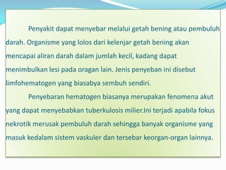 Penyakit dapat menyebar melalui getah bening atau pembuluh
darah. Organisme yang lolos dari kelenjar getah bening akan
mencapai aliran darah dalam jumlah kecil, kadang dapat
menimbulkan lesi pada oragan lain. Jenis penyeban ini disebut
limfohematogen yang biasabya sembuh sendiri.
       Penyebaran hematogen biasanya merupakan fenomena akut
yang dapat menyebabkan tuberkulosis milier.Ini terjadi apabila fokus
nekrotik merusak pembuluh darah sehingga banyak organisme yang
masuk kedalam sistem vaskuler dan tersebar keorgan-organ lainnya.
 