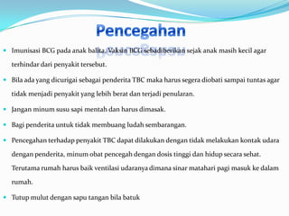  Imunisasi BCG pada anak balita, Vaksin BCG sebadiberikan sejak anak masih kecil agar

  terhindar dari penyakit tersebut.

 Bila ada yang dicurigai sebagai penderita TBC maka harus segera diobati sampai tuntas agar

  tidak menjadi penyakit yang lebih berat dan terjadi penularan.

 Jangan minum susu sapi mentah dan harus dimasak.

 Bagi penderita untuk tidak membuang ludah sembarangan.

 Pencegahan terhadap penyakit TBC dapat dilakukan dengan tidak melakukan kontak udara

  dengan penderita, minum obat pencegah dengan dosis tinggi dan hidup secara sehat.

  Terutama rumah harus baik ventilasi udaranya dimana sinar matahari pagi masuk ke dalam

  rumah.

 Tutup mulut dengan sapu tangan bila batuk
 