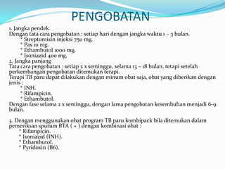 PENGOBATAN
1. Jangka pendek.
Dengan tata cara pengobatan : setiap hari dengan jangka waktu 1 – 3 bulan.
      * Streptomisin injeksi 750 mg.
      * Pas 10 mg.
      * Ethambutol 1000 mg.
      * Isoniazid 400 mg.
2. Jangka panjang
Tata cara pengobatan : setiap 2 x seminggu, selama 13 – 18 bulan, tetapi setelah
perkembangan pengobatan ditemukan terapi.
Terapi TB paru dapat dilakukan dengan minum obat saja, obat yang diberikan dengan
jenis :
      * INH.
      * Rifampicin.
      * Ethambutol.
Dengan fase selama 2 x seminggu, dengan lama pengobatan kesembuhan menjadi 6-9
bulan.
3. Dengan menggunakan obat program TB paru kombipack bila ditemukan dalam
pemeriksan sputum BTA ( + ) dengan kombinasi obat :
    * Rifampicin.
    * Isoniazid (INH).
    * Ethambutol.
    * Pyridoxin (B6).
 
