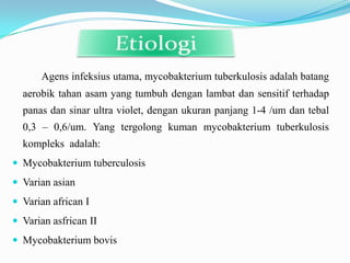 Agens infeksius utama, mycobakterium tuberkulosis adalah batang
  aerobik tahan asam yang tumbuh dengan lambat dan sensitif terhadap
  panas dan sinar ultra violet, dengan ukuran panjang 1-4 /um dan tebal
  0,3 – 0,6/um. Yang tergolong kuman mycobakterium tuberkulosis
  kompleks adalah:
 Mycobakterium tuberculosis
 Varian asian
 Varian african I
 Varian asfrican II
 Mycobakterium bovis
 