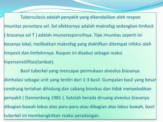 Tuberculosis adalah penyakit yang dikendalikan oleh respon
imunitas perantara sel. Sel efektornya adalah makrofag sedangkan limfosit
( biasanya sel T ) adalah imunoresponsifnya. Tipe imunitas seperti ini
basanya lokal, melibatkan makrofag yang diaktifkan ditempat infeksi oleh
limposit dan limfokinnya. Raspon ini disebut sebagai reaksi
hipersensitifitas(lambat).
        Basil tuberkel yang mencapai permukaan alveolus biasanya
diinhalasi sebagai unit yang terdiri dari 1-3 basil. Gumpalan basil yang besar
cendrung tertahan dihidung dan cabang bronkus dan tidak menyebabkan
penyakit ( Dannenberg 1981 ). Setelah berada diruang alveolus biasanya
dibagian bawah lobus atas paru-paru atau dibagian atas lobus bawah, basil
tuberkel ini membangkitkan reaksi peradangan.
 