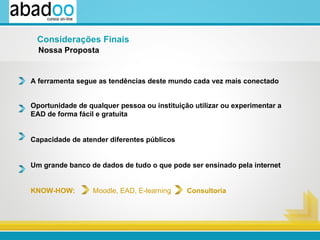 A ferramenta segue as tendências deste mundo cada vez mais conectado Oportunidade de qualquer pessoa ou instituição utilizar ou experimentar a  EAD de forma fácil e gratuita  Capacidade de atender diferentes públicos Um grande banco de dados de tudo o que pode ser ensinado pela internet KNOW-HOW:  Moodle, EAD, E-learning  Consultoria Nossa Proposta Considerações Finais 
