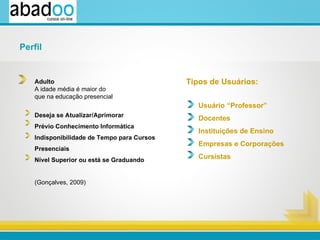 Tipos de Usuários: Usuário “Professor” Docentes Instituições de Ensino      Empresas e Corporações    Cursistas Adulto A idade média é maior do  que na educação presencial Deseja se Atualizar/Aprimorar  Prévio Conhecimento Informática Indisponibilidade de Tempo para Cursos Presenciais Nível Superior ou está se Graduando (Gonçalves, 2009)  Perfil 