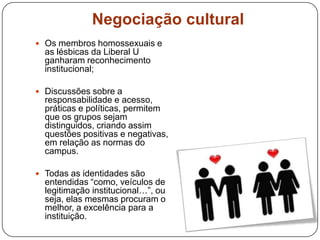 Negociação cultural
 Os membros homossexuais e
as lésbicas da Liberal U
ganharam reconhecimento
institucional;
 Discussões sobre a
responsabilidade e acesso,
práticas e políticas, permitem
que os grupos sejam
distinguidos, criando assim
questões positivas e negativas,
em relação as normas do
campus.
 Todas as identidades são
entendidas “como, veículos de
legitimação institucional…”, ou
seja, elas mesmas procuram o
melhor, a excelência para a
instituição.
 