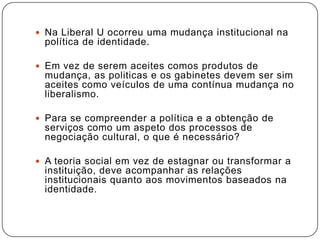  Na Liberal U ocorreu uma mudança institucional na
política de identidade.
 Em vez de serem aceites comos produtos de
mudança, as politicas e os gabinetes devem ser sim
aceites como veículos de uma contínua mudança no
liberalismo.
 Para se compreender a política e a obtenção de
serviços como um aspeto dos processos de
negociação cultural, o que é necessário?
 A teoria social em vez de estagnar ou transformar a
instituição, deve acompanhar as relações
institucionais quanto aos movimentos baseados na
identidade.
 