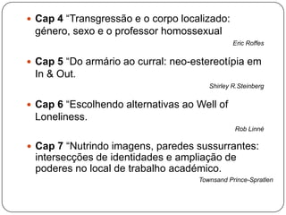  Cap 4 “Transgressão e o corpo localizado:
género, sexo e o professor homossexual
Eric Roffes
 Cap 5 “Do armário ao curral: neo-estereotípia em
In & Out.
Shirley R.Steinberg
 Cap 6 “Escolhendo alternativas ao Well of
Loneliness.
Rob Linné
 Cap 7 “Nutrindo imagens, paredes sussurrantes:
intersecções de identidades e ampliação de
poderes no local de trabalho académico.
Townsand Prince-Spratlen
 